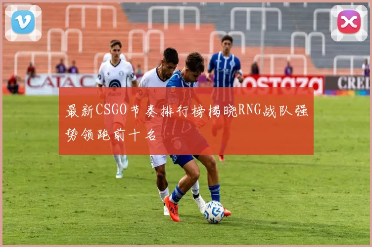 最新CSGO节奏排行榜揭晓RNG战队强势领跑前十名