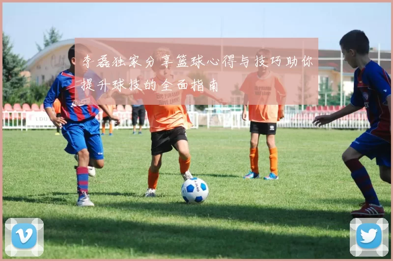 李磊独家分享篮球心得与技巧助你提升球技的全面指南