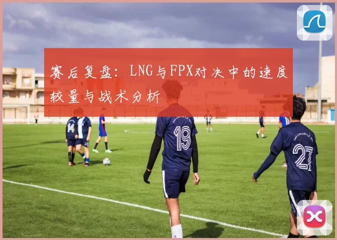 赛后复盘：LNG与FPX对决中的速度较量与战术分析