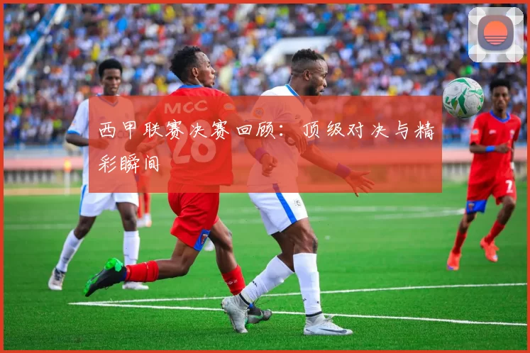 西甲联赛决赛回顾：顶级对决与精彩瞬间
