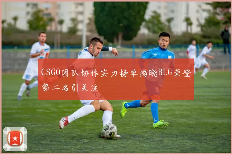 CSGO团队协作实力榜单揭晓BLG荣登第二名引关注