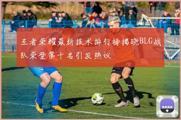 王者荣耀最新技术排行榜揭晓BLG战队荣登第十名引发热议