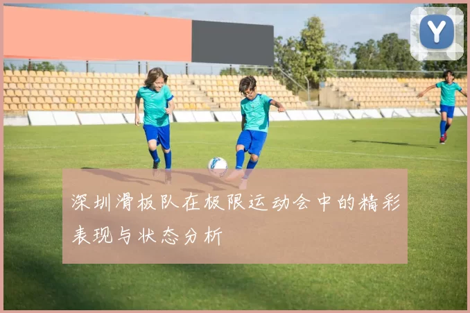 深圳滑板队在极限运动会中的精彩表现与状态分析