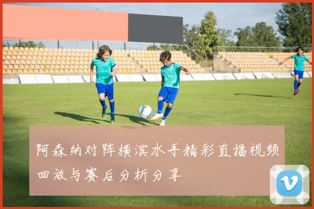 阿森纳对阵横滨水手精彩直播视频回放与赛后分析分享